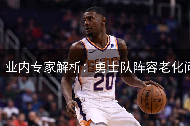 业内专家解析：勇士队阵容老化问题亟待解决 引援方向引热议