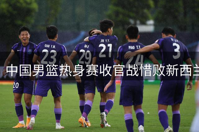 中国男篮热身赛收官战惜败新西兰 备战世预赛仅获一胜