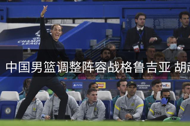 中国男篮调整阵容战格鲁吉亚 胡赵轮休两新星迎首秀机会