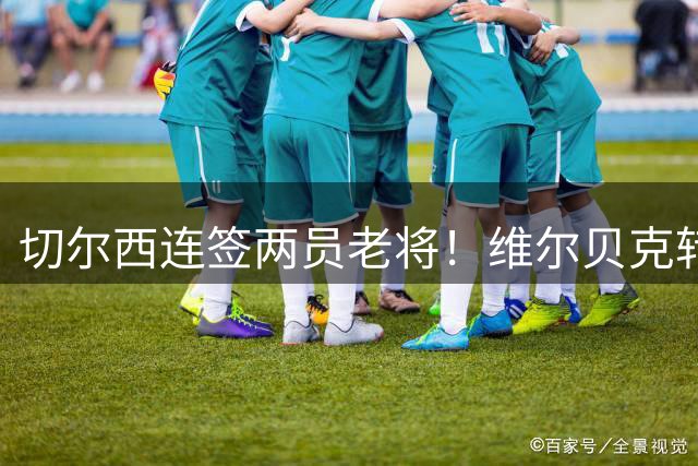 切尔西连签两员老将！维尔贝克转会尘埃落定 亨德森自由身加盟