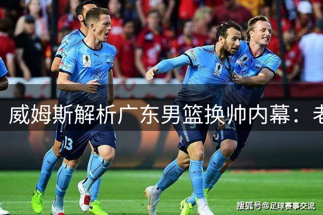 威姆斯解析广东男篮换帅内幕：老将离任是必然也是新起点