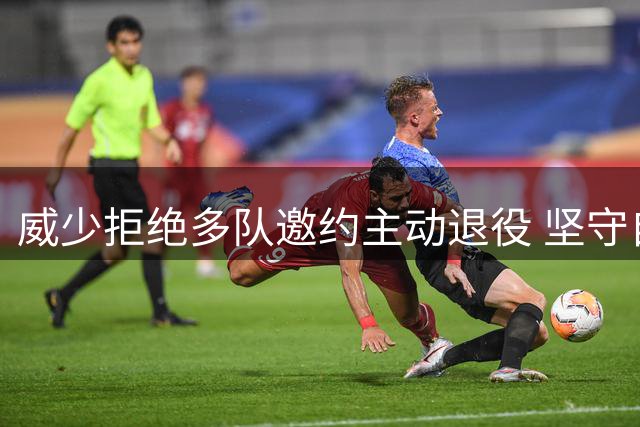 威少拒绝多队邀约主动退役 坚守自我风格体面告别