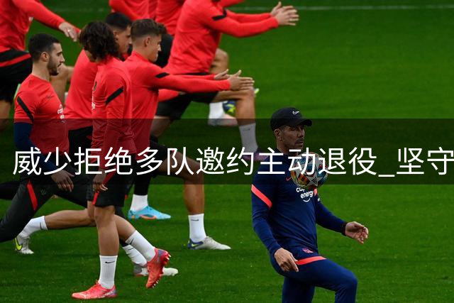 威少拒绝多队邀约主动退役 坚守自我风格体面告别