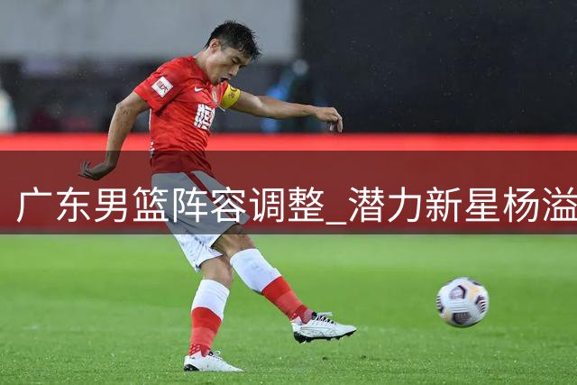 广东男篮阵容调整 潜力新星杨溢或离队
