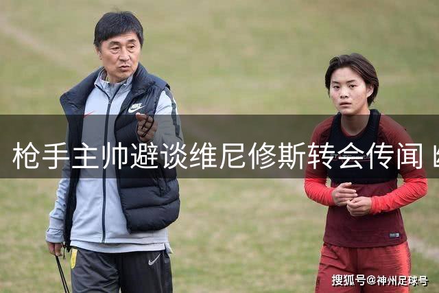 枪手主帅避谈维尼修斯转会传闻 幽默离场彰显转会期谨慎态度