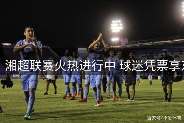 湘超联赛火热进行中 球迷凭票享东安多重优惠