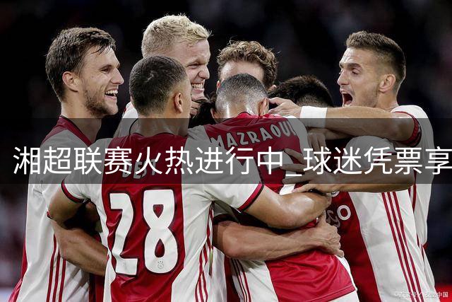 湘超联赛火热进行中 球迷凭票享东安多重优惠