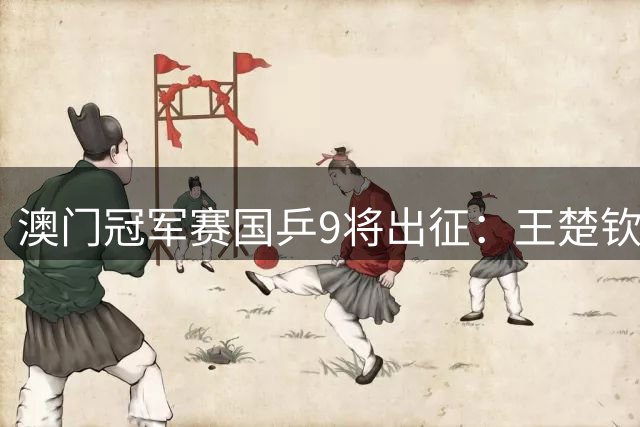 澳门冠军赛国乒9将出征：王楚钦复出挑战外协强敌 女队双星缺阵