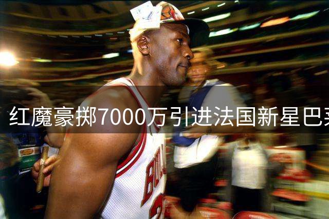 红魔豪掷7000万引进法国新星巴莱巴 中场短板终得补强