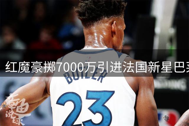红魔豪掷7000万引进法国新星巴莱巴 中场短板终得补强
