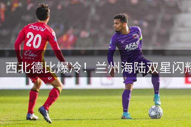 西北德比爆冷！兰州海陆双星闪耀 送陕西队足协杯出局