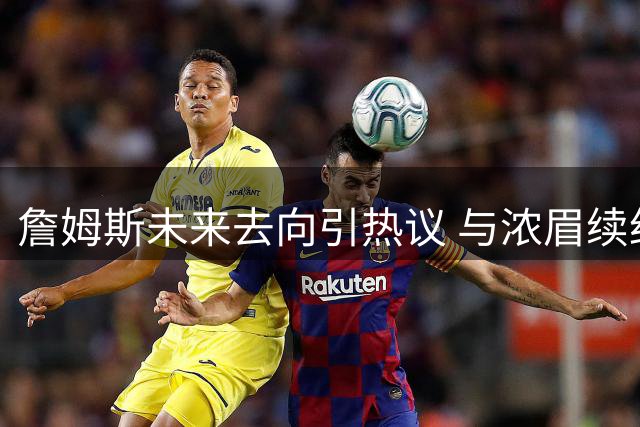 詹姆斯未来去向引热议 与浓眉续约进展或成关键转折