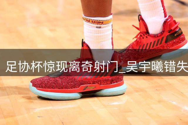 足协杯惊现离奇射门 吴宇曦错失必进球机会