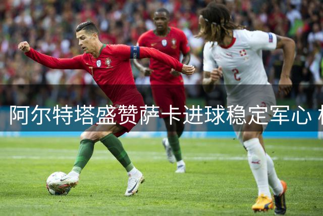 阿尔特塔盛赞萨卡进球稳定军心 枪手新赛季首战告捷