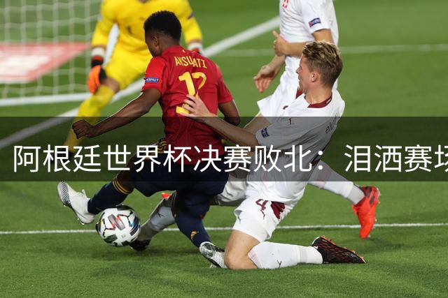 阿根廷世界杯决赛败北：泪洒赛场引冲突 梅西孤独背影定格时代终结