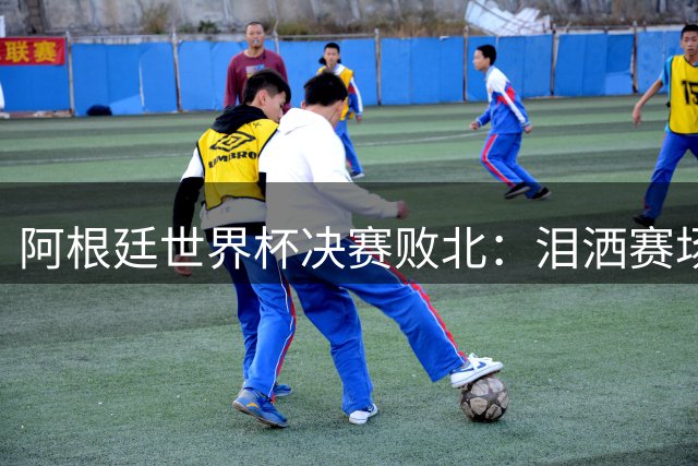 阿根廷世界杯决赛败北：泪洒赛场引冲突 梅西孤独背影定格时代终结