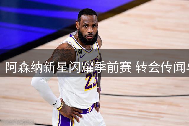 阿森纳新星闪耀季前赛 转会传闻与备战现状解析