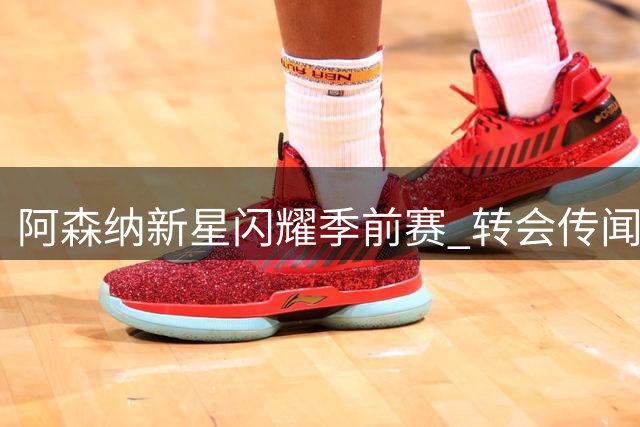 阿森纳新星闪耀季前赛 转会传闻与备战现状解析