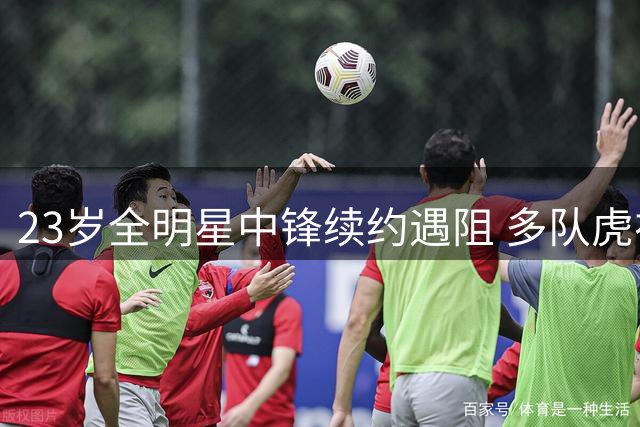 23岁全明星中锋续约遇阻 多队虎视眈眈