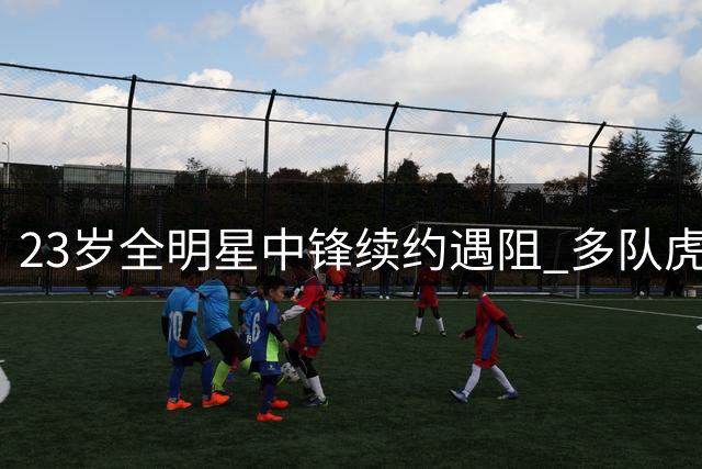 23岁全明星中锋续约遇阻 多队虎视眈眈