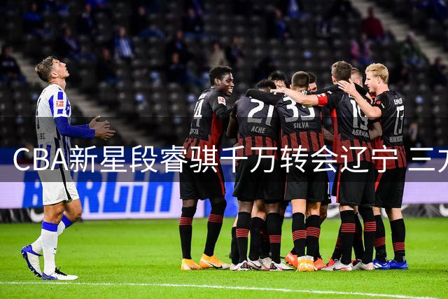 CBA新星段睿骐千万转会辽宁 三方协议达成将签四年长约