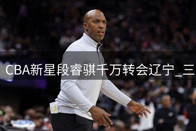 CBA新星段睿骐千万转会辽宁 三方协议达成将签四年长约